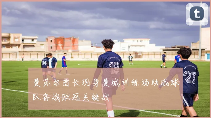 曼苏尔酋长现身曼城训练场助威球队备战欧冠关键战
