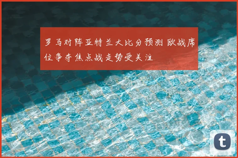 罗马对阵亚特兰大比分预测 欧战席位争夺焦点战走势受关注
