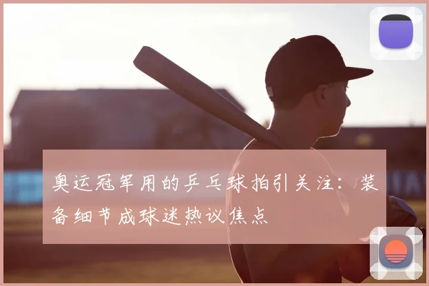 奥运冠军用的乒乓球拍引关注：装备细节成球迷热议焦点