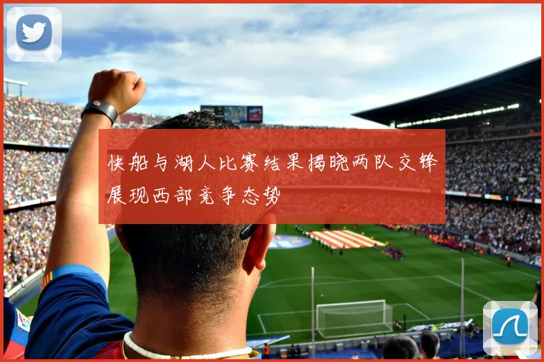 快船与湖人比赛结果揭晓两队交锋展现西部竞争态势