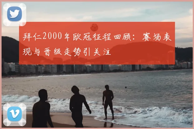拜仁2000年欧冠征程回顾：赛场表现与晋级走势引关注