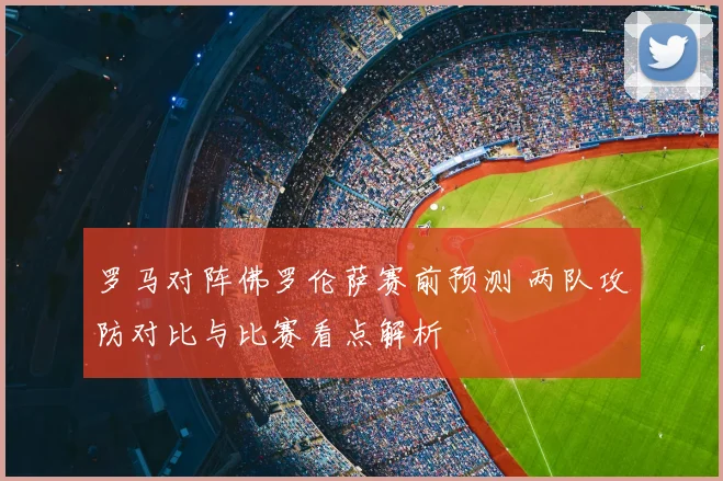 罗马对阵佛罗伦萨赛前预测 两队攻防对比与比赛看点解析