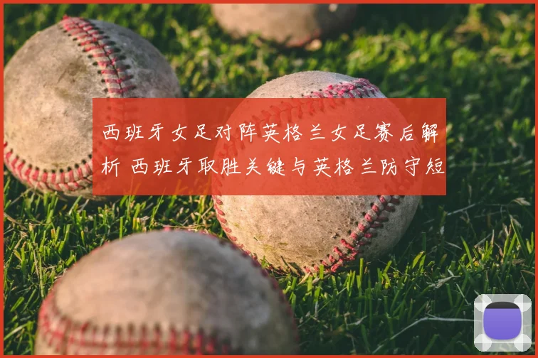 西班牙女足对阵英格兰女足赛后解析 西班牙取胜关键与英格兰防守短板分析