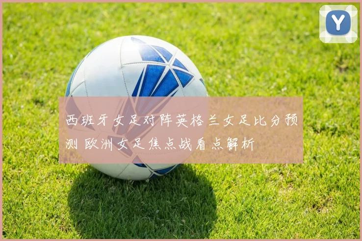 西班牙女足对阵英格兰女足比分预测 欧洲女足焦点战看点解析