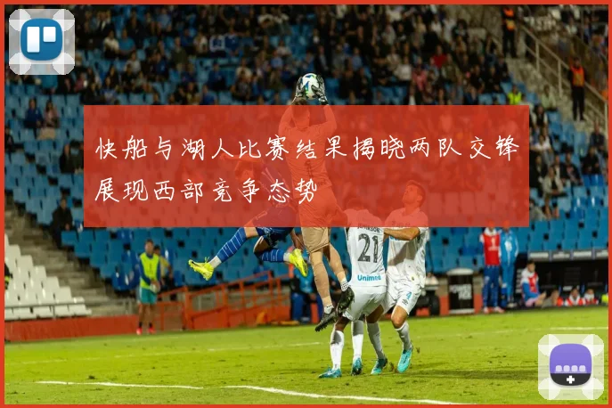 快船与湖人比赛结果揭晓两队交锋展现西部竞争态势
