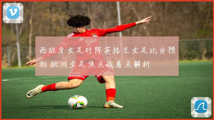 西班牙女足对阵英格兰女足比分预测 欧洲女足焦点战看点解析