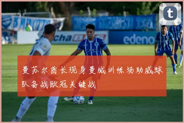 曼苏尔酋长现身曼城训练场助威球队备战欧冠关键战
