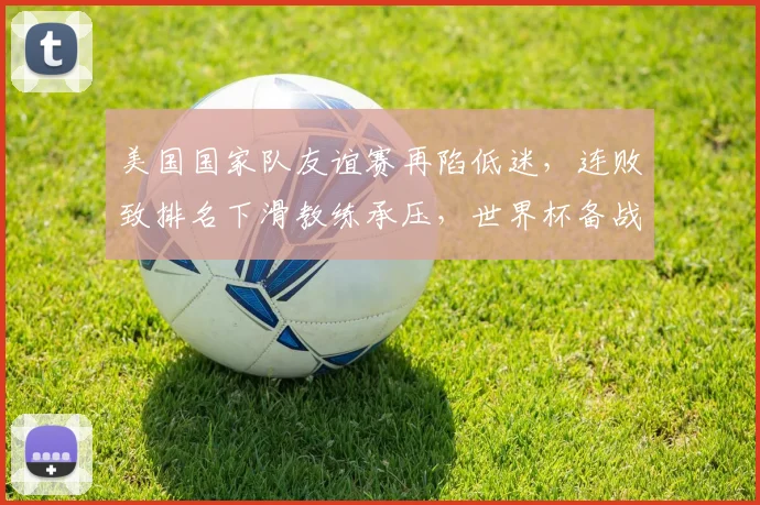 美国国家队友谊赛再陷低迷，连败致排名下滑教练承压，世界杯备战受考验