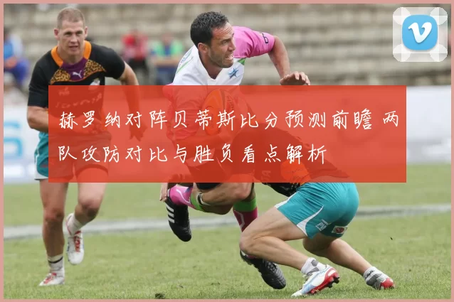 赫罗纳对阵贝蒂斯比分预测前瞻 两队攻防对比与胜负看点解析