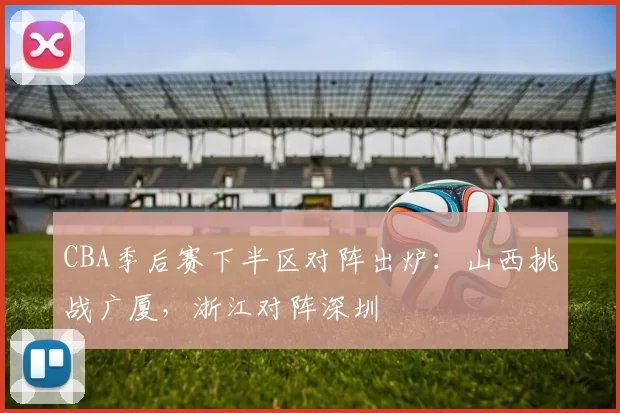 CBA季后赛下半区对阵出炉：山西挑战广厦，浙江对阵深圳