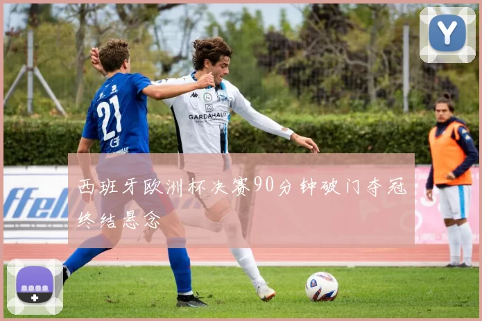 西班牙欧洲杯决赛90分钟破门夺冠终结悬念