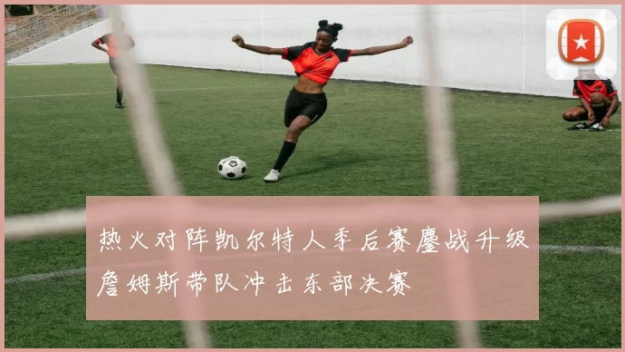 热火对阵凯尔特人季后赛鏖战升级詹姆斯带队冲击东部决赛