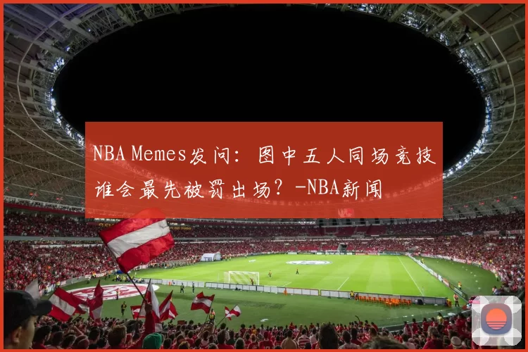 NBA Memes发问：图中五人同场竞技谁会最先被罚出场？-NBA新闻