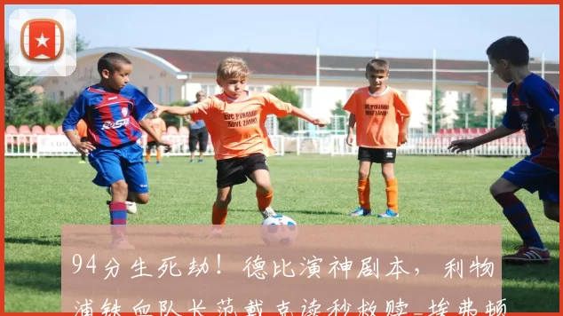 94分生死劫！德比演神剧本，利物浦铁血队长范戴克读秒救赎_埃弗顿_马尔达什维利_比赛