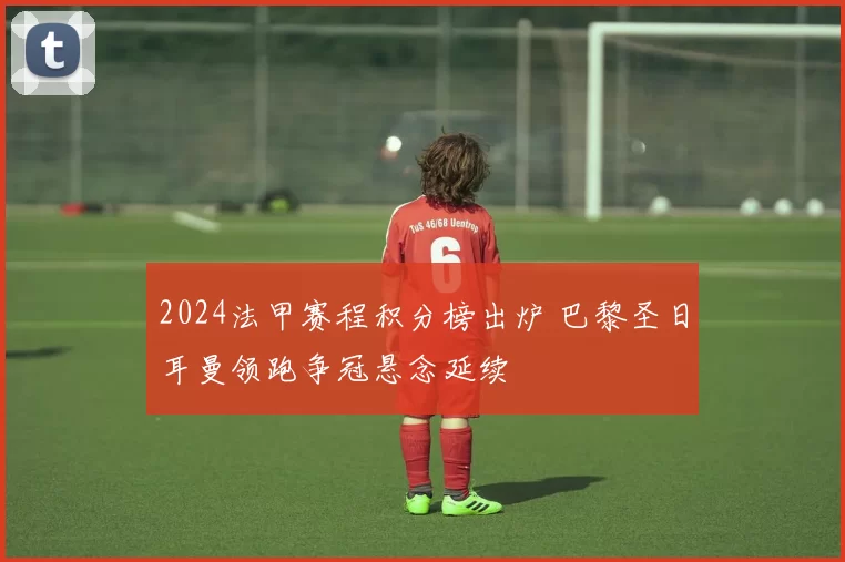 2024法甲赛程积分榜出炉 巴黎圣日耳曼领跑争冠悬念延续