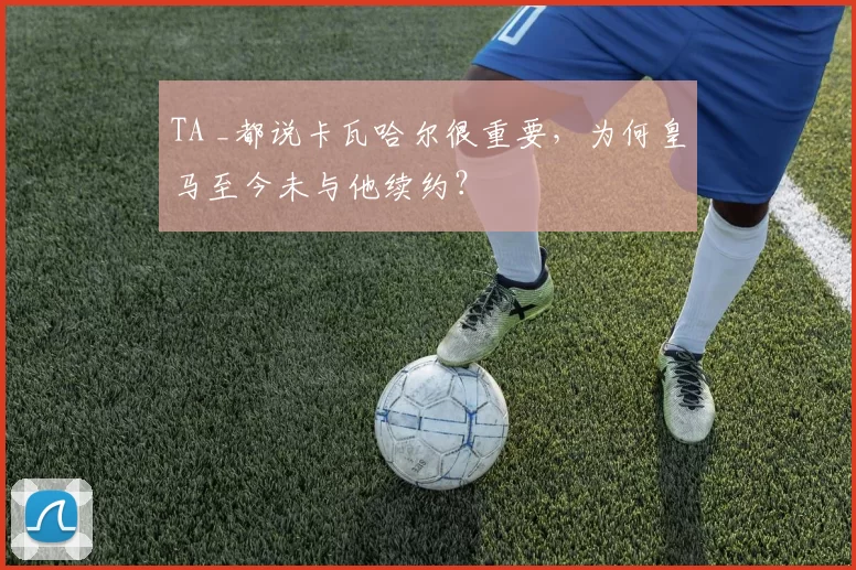 TA _都说卡瓦哈尔很重要，为何皇马至今未与他续约？