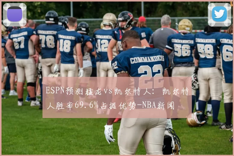 ESPN预测猛龙vs凯尔特人：凯尔特人胜率69.6%占据优势-NBA新闻