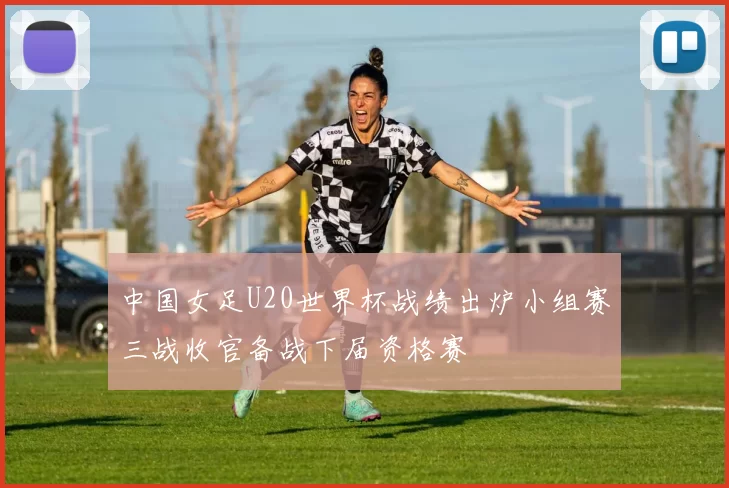 中国女足U20世界杯战绩出炉小组赛三战收官备战下届资格赛