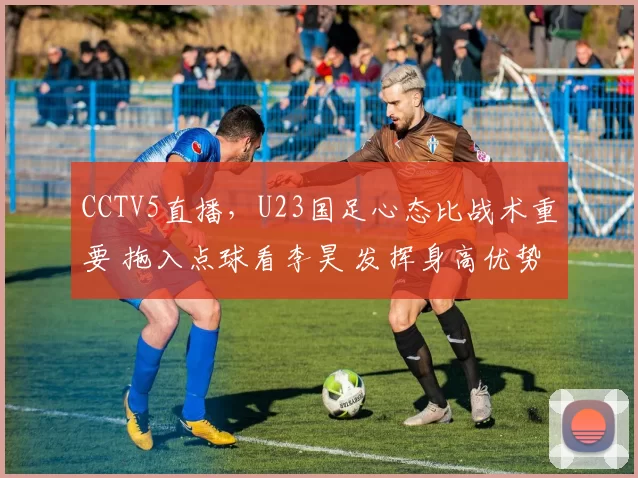 CCTV5直播,U23国足心态比战术重要 拖入点球看李昊 发挥身高优势