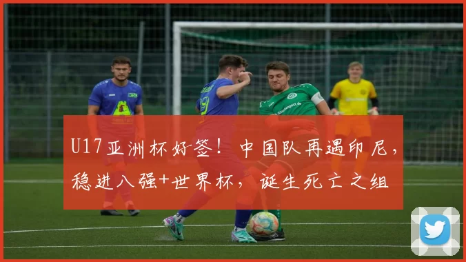 U17亚洲杯好签!中国队再遇印尼,稳进八强+世界杯,诞生死亡之组