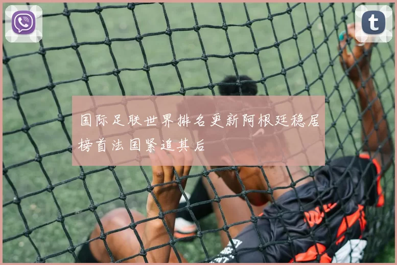 国际足联世界排名更新阿根廷稳居榜首法国紧追其后