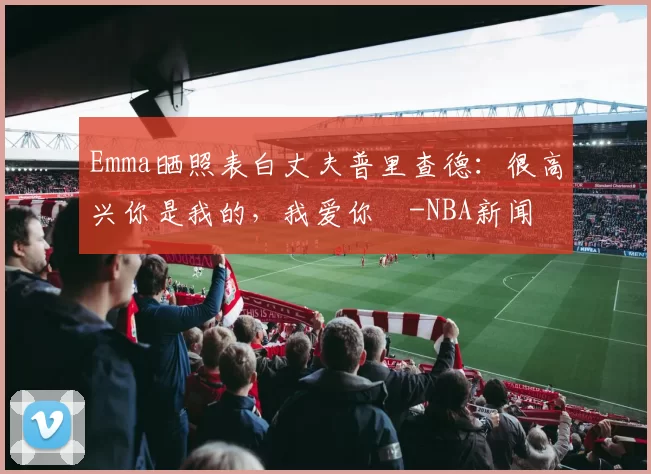 Emma晒照表白丈夫普里查德：很高兴你是我的，我爱你️-NBA新闻