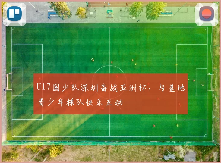 U17国少队深圳备战亚洲杯，与基地青少年梯队快乐互动