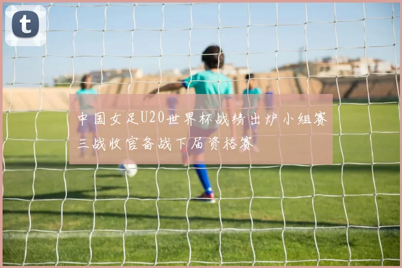 中国女足U20世界杯战绩出炉小组赛三战收官备战下届资格赛