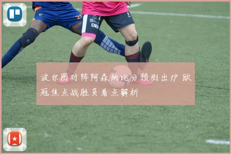 波尔图对阵阿森纳比分预测出炉 欧冠焦点战胜负看点解析