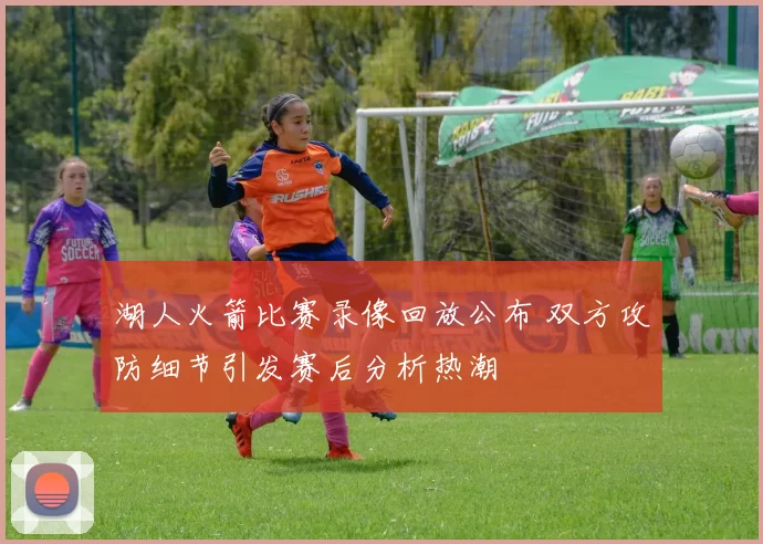 湖人火箭比赛录像回放公布 双方攻防细节引发赛后分析热潮