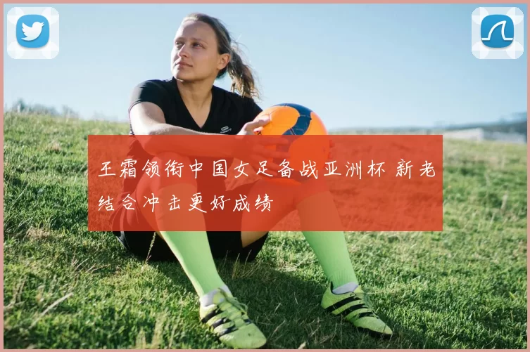 王霜领衔中国女足备战亚洲杯 新老结合冲击更好成绩