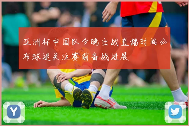 亚洲杯中国队今晚出战直播时间公布球迷关注赛前备战进展