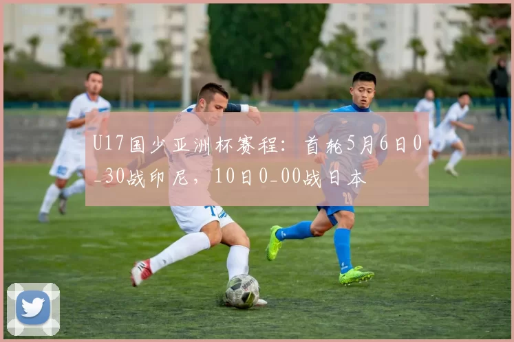 U17国少亚洲杯赛程：首轮5月6日0_30战印尼，10日0_00战日本