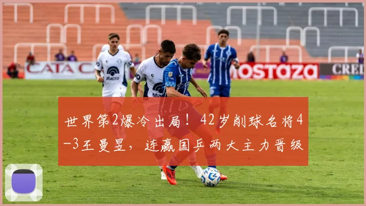 世界第2爆冷出局！42岁削球名将4-3王曼昱，连赢国乒两大主力晋级