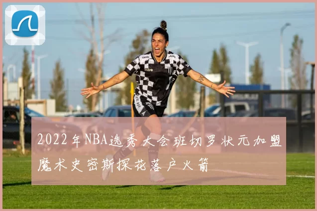 2022年NBA选秀大会班切罗状元加盟魔术史密斯探花落户火箭