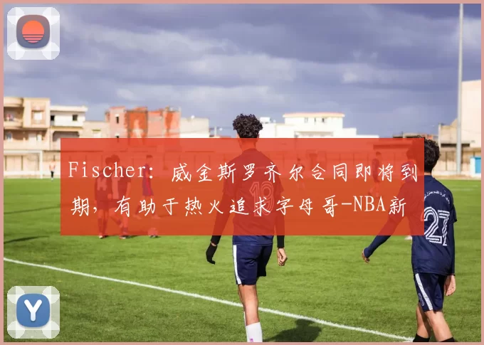 Fischer：威金斯罗齐尔合同即将到期，有助于热火追求字母哥-NBA新闻