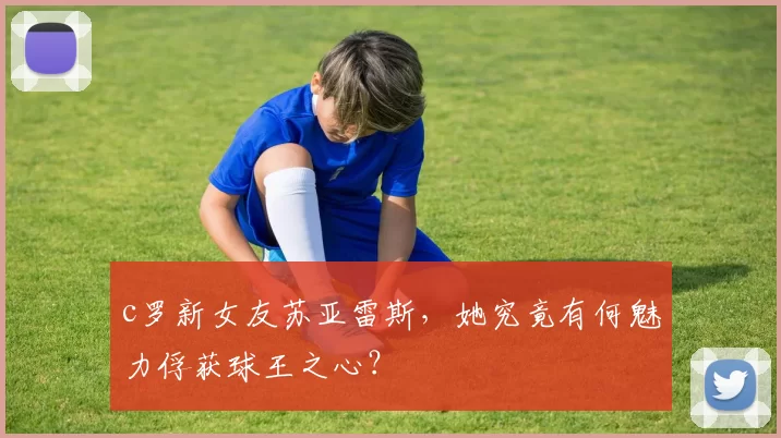 c罗新女友苏亚雷斯，她究竟有何魅力俘获球王之心？
