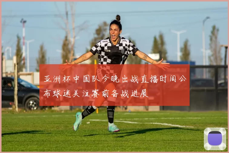 亚洲杯中国队今晚出战直播时间公布球迷关注赛前备战进展