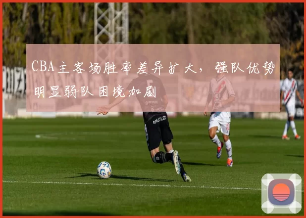 CBA主客场胜率差异扩大，强队优势明显弱队困境加剧