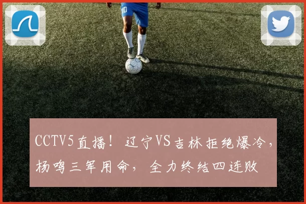 CCTV5直播!辽宁VS吉林拒绝爆冷,杨鸣三军用命,全力终结四连败