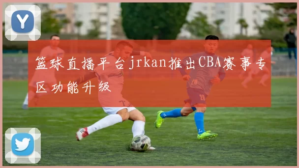 篮球直播平台jrkan推出CBA赛事专区功能升级