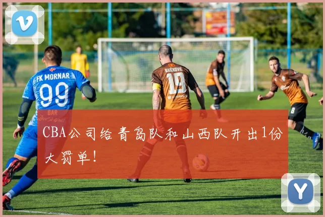 CBA公司给青岛队和山西队开出1份大罚单！