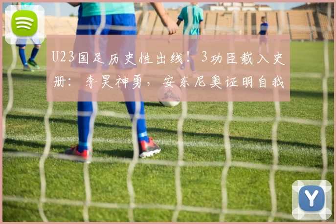 U23国足历史性出线！3功臣载入史册：李昊神勇，安东尼奥证明自我