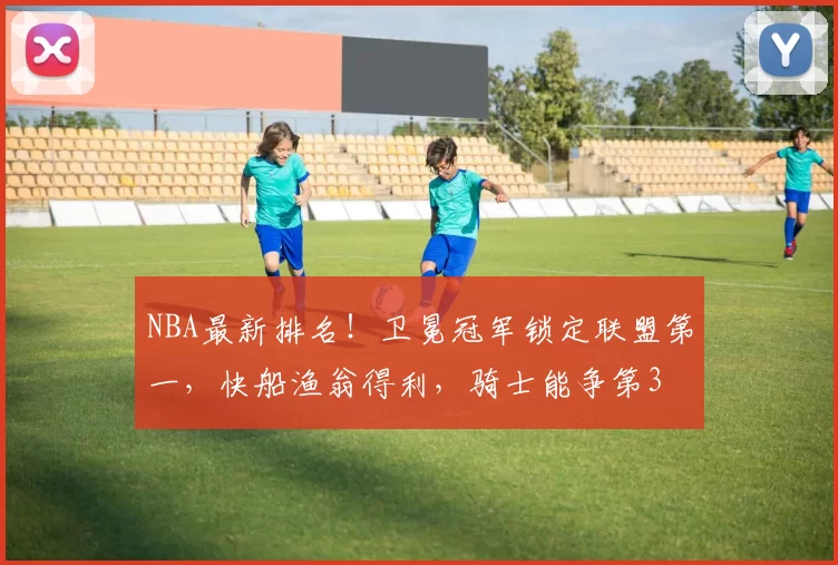 NBA最新排名！卫冕冠军锁定联盟第一，快船渔翁得利，骑士能争第3