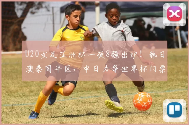 U20女足亚洲杯一夜8强出炉！韩日澳泰同半区，中日力争世界杯门票