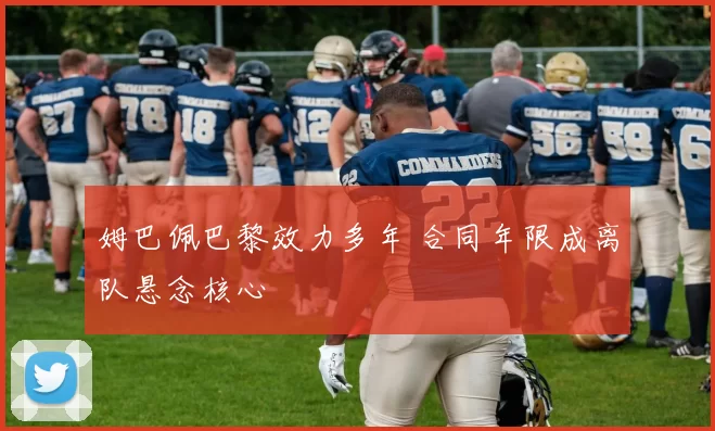 姆巴佩巴黎效力多年 合同年限成离队悬念核心