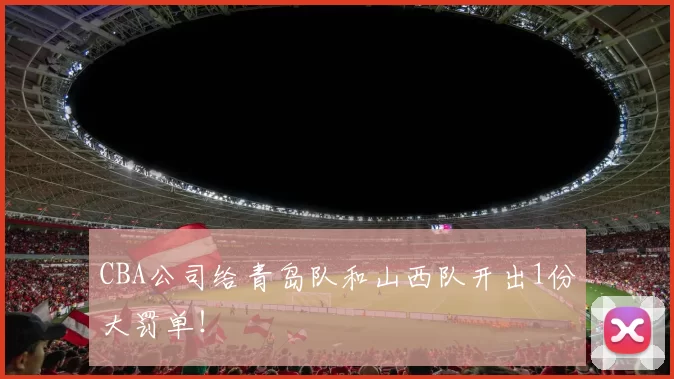 CBA公司给青岛队和山西队开出1份大罚单！