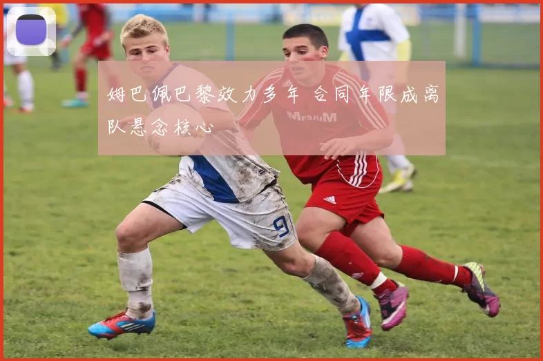 姆巴佩巴黎效力多年 合同年限成离队悬念核心