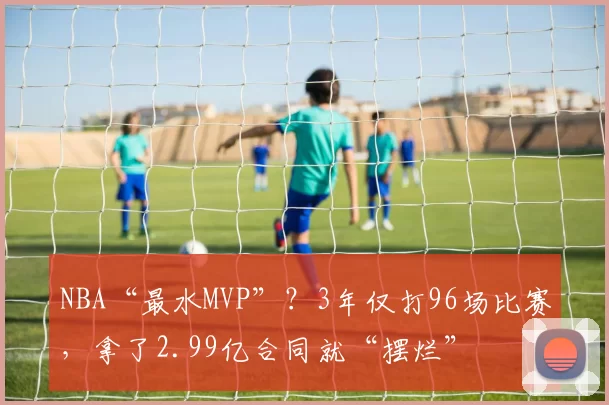 NBA“最水MVP”？3年仅打96场比赛，拿了2.99亿合同就“摆烂”