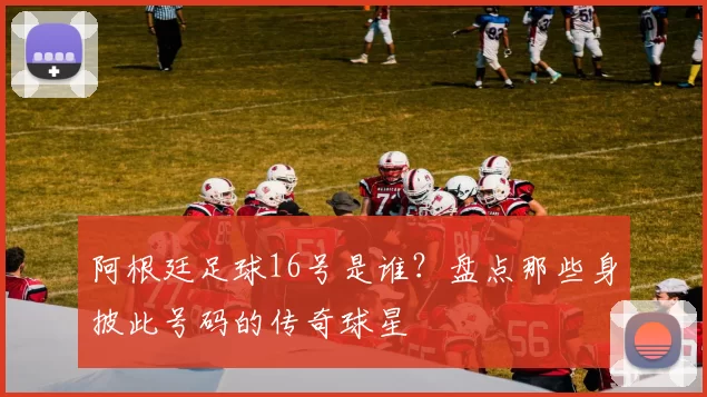 阿根廷足球16号是谁?盘点那些身披此号码的传奇球星